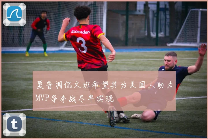 夏普调侃文班希望其为美国人助力MVP争夺战尽早实现