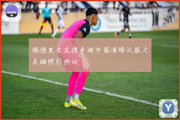佩德里女友携手游中国演绎汉服之美晒照引热议