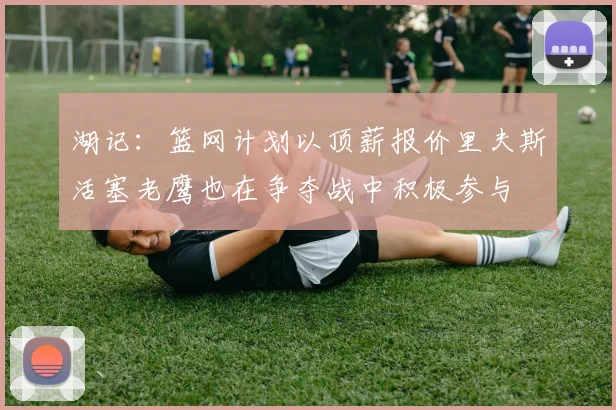 湖记：篮网计划以顶薪报价里夫斯活塞老鹰也在争夺战中积极参与