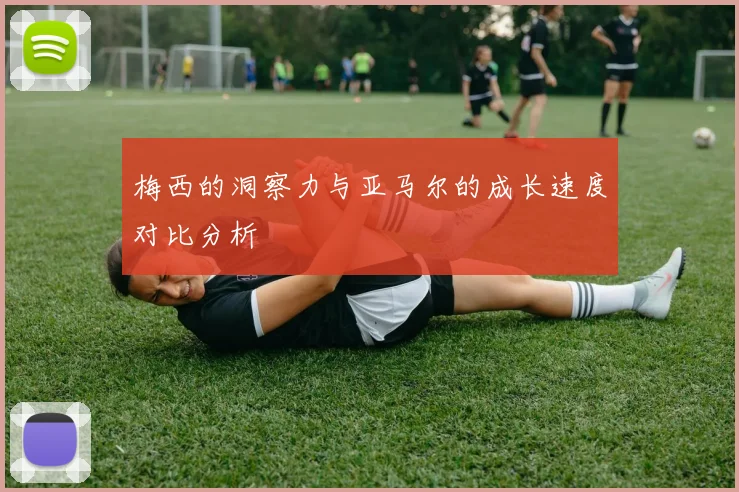 梅西的洞察力与亚马尔的成长速度对比分析