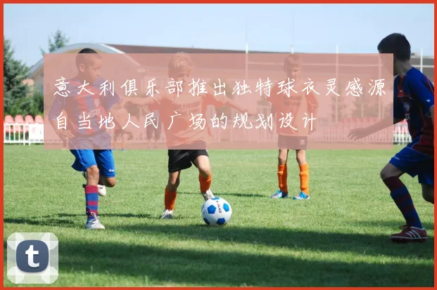意大利俱乐部推出独特球衣灵感源自当地人民广场的规划设计