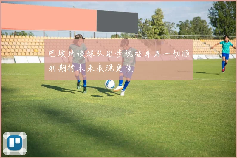 巴埃纳谈球队进步祝福库库一切顺利期待未来表现更佳