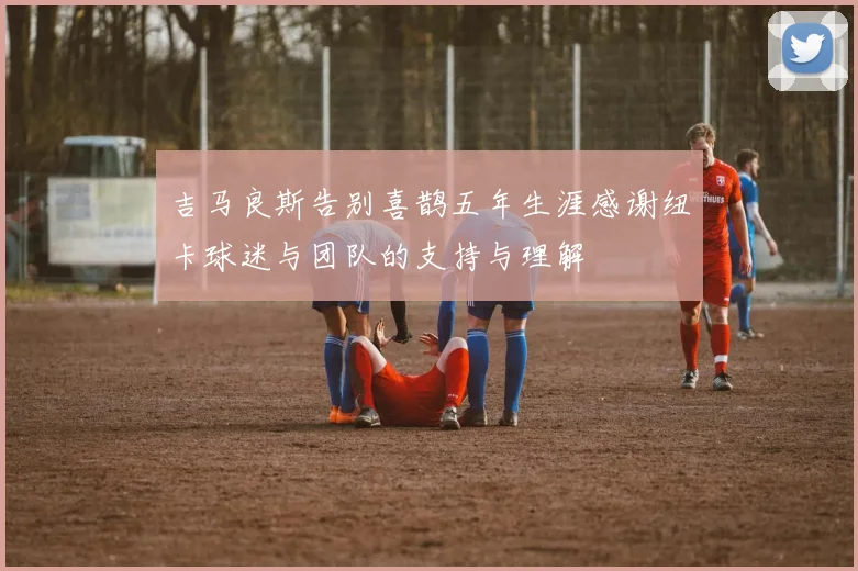 吉马良斯告别喜鹊五年生涯感谢纽卡球迷与团队的支持与理解
