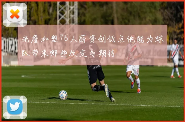 老詹加盟76人薪资创低点他能为球队带来哪些改变与期待