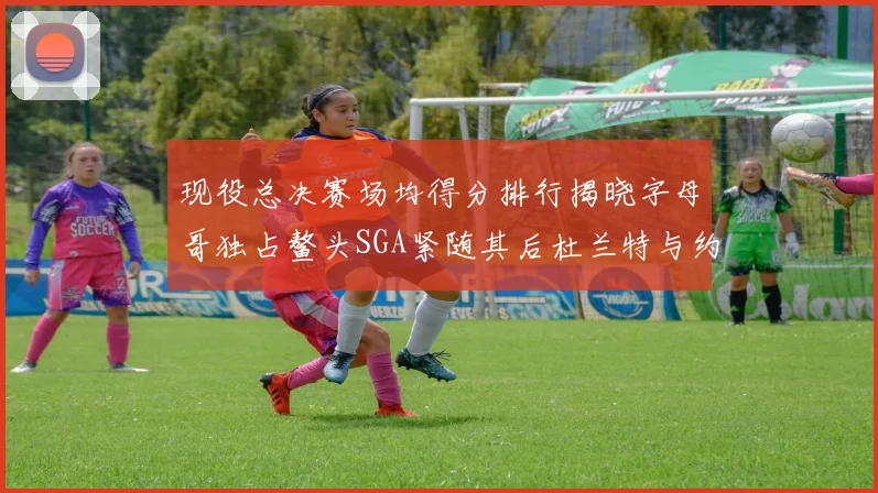 现役总决赛场均得分排行揭晓字母哥独占鳌头SGA紧随其后杜兰特与约基奇争夺第三