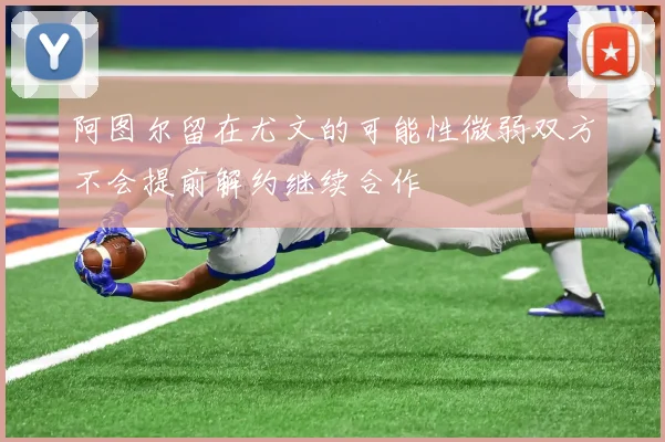 阿图尔留在尤文的可能性微弱双方不会提前解约继续合作