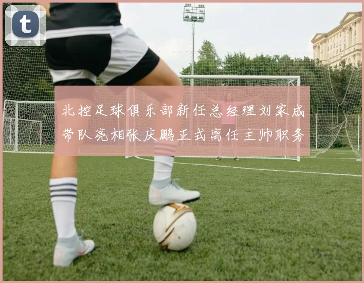 北控足球俱乐部新任总经理刘家成带队亮相张庆鹏正式离任主帅职务