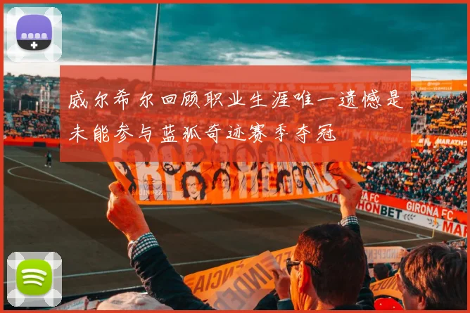 威尔希尔回顾职业生涯唯一遗憾是未能参与蓝狐奇迹赛季夺冠