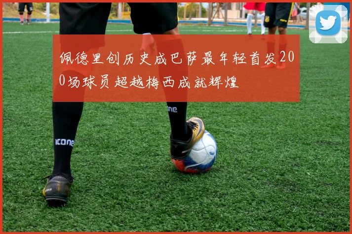 佩德里创历史成巴萨最年轻首发200场球员超越梅西成就辉煌