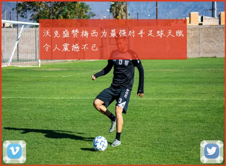 沃克盛赞梅西为最强对手足球天赋令人震撼不已