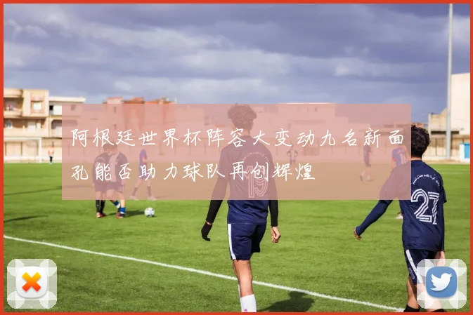 阿根廷世界杯阵容大变动九名新面孔能否助力球队再创辉煌