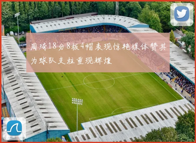 周琦18分8板4帽表现惊艳媒体赞其为球队支柱重现辉煌