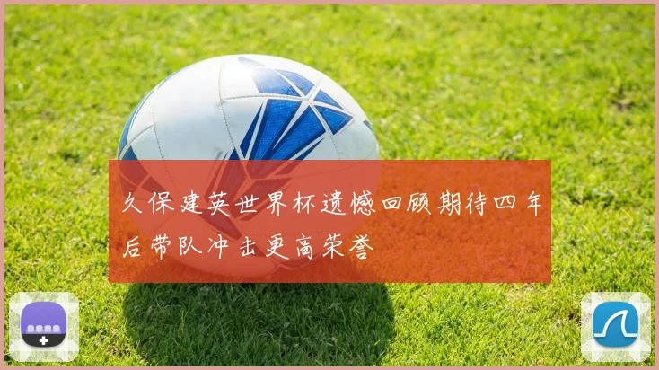 久保建英世界杯遗憾回顾期待四年后带队冲击更高荣誉