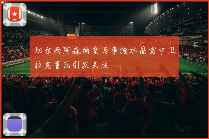 切尔西阿森纳皇马争抢水晶宫中卫拉克鲁瓦引发关注