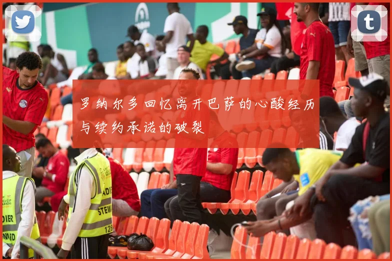 罗纳尔多回忆离开巴萨的心酸经历与续约承诺的破裂