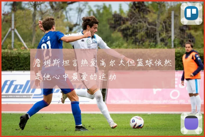 詹姆斯坦言热爱高尔夫但篮球依然是他心中最爱的运动