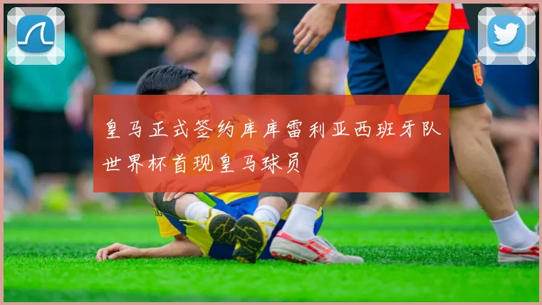 皇马正式签约库库雷利亚西班牙队世界杯首现皇马球员