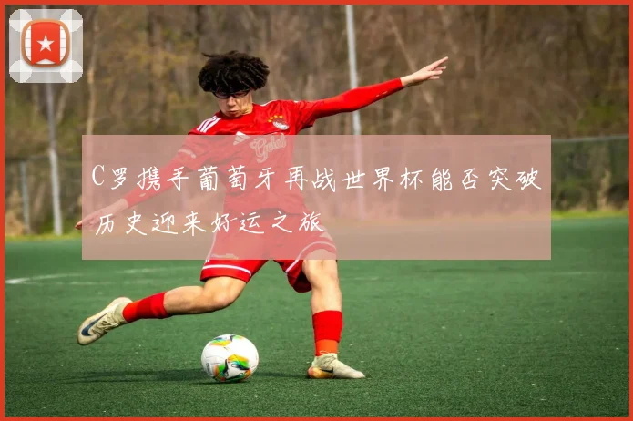 C罗携手葡萄牙再战世界杯能否突破历史迎来好运之旅