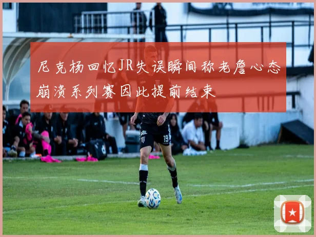 尼克杨回忆JR失误瞬间称老詹心态崩溃系列赛因此提前结束