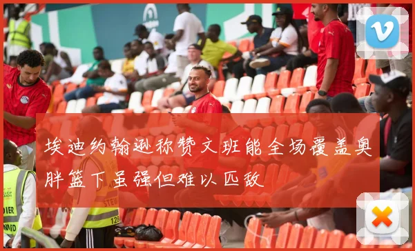 埃迪约翰逊称赞文班能全场覆盖奥胖篮下虽强但难以匹敌