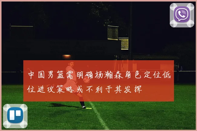中国男篮需明确杨瀚森角色定位低位进攻策略或不利于其发挥