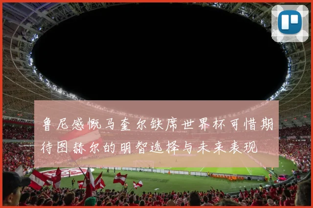 鲁尼感慨马奎尔缺席世界杯可惜期待图赫尔的明智选择与未来表现
