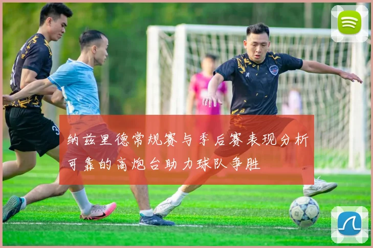 纳兹里德常规赛与季后赛表现分析可靠的高炮台助力球队争胜