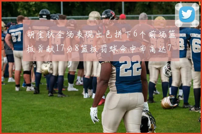 胡金秋全场表现出色拼下6个前场篮板贡献17分8篮板罚球命中率高达75