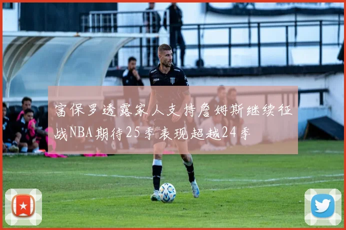 富保罗透露家人支持詹姆斯继续征战NBA期待25季表现超越24季