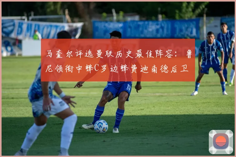 马奎尔评选曼联历史最佳阵容：鲁尼领衔中锋C罗边锋费迪南德后卫